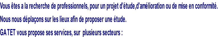 Vous êtes a la recherche de professionnels, pour un projet d’étude,d’amélioration ou de mise en conformité.  Nous nous déplaçons sur les lieux afin de proposer une étude.  GA TET vous propose ses services, sur  plusieurs secteurs :